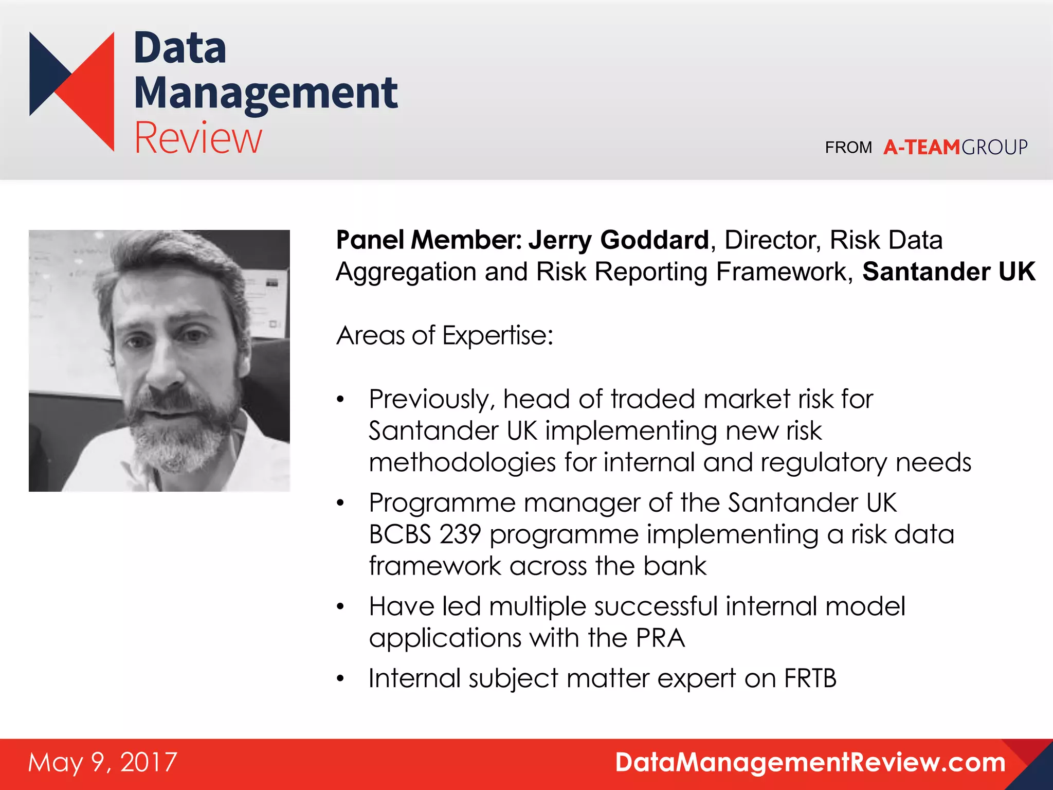 FROM
DataManagementReview.comMay 9, 2017
Panel Member: Jerry Goddard, Director, Risk Data
Aggregation and Risk Reporting Framework, Santander UK
Areas of Expertise:
• Previously, head of traded market risk for
Santander UK implementing new risk
methodologies for internal and regulatory needs
• Programme manager of the Santander UK
BCBS 239 programme implementing a risk data
framework across the bank
• Have led multiple successful internal model
applications with the PRA
• Internal subject matter expert on FRTB
 