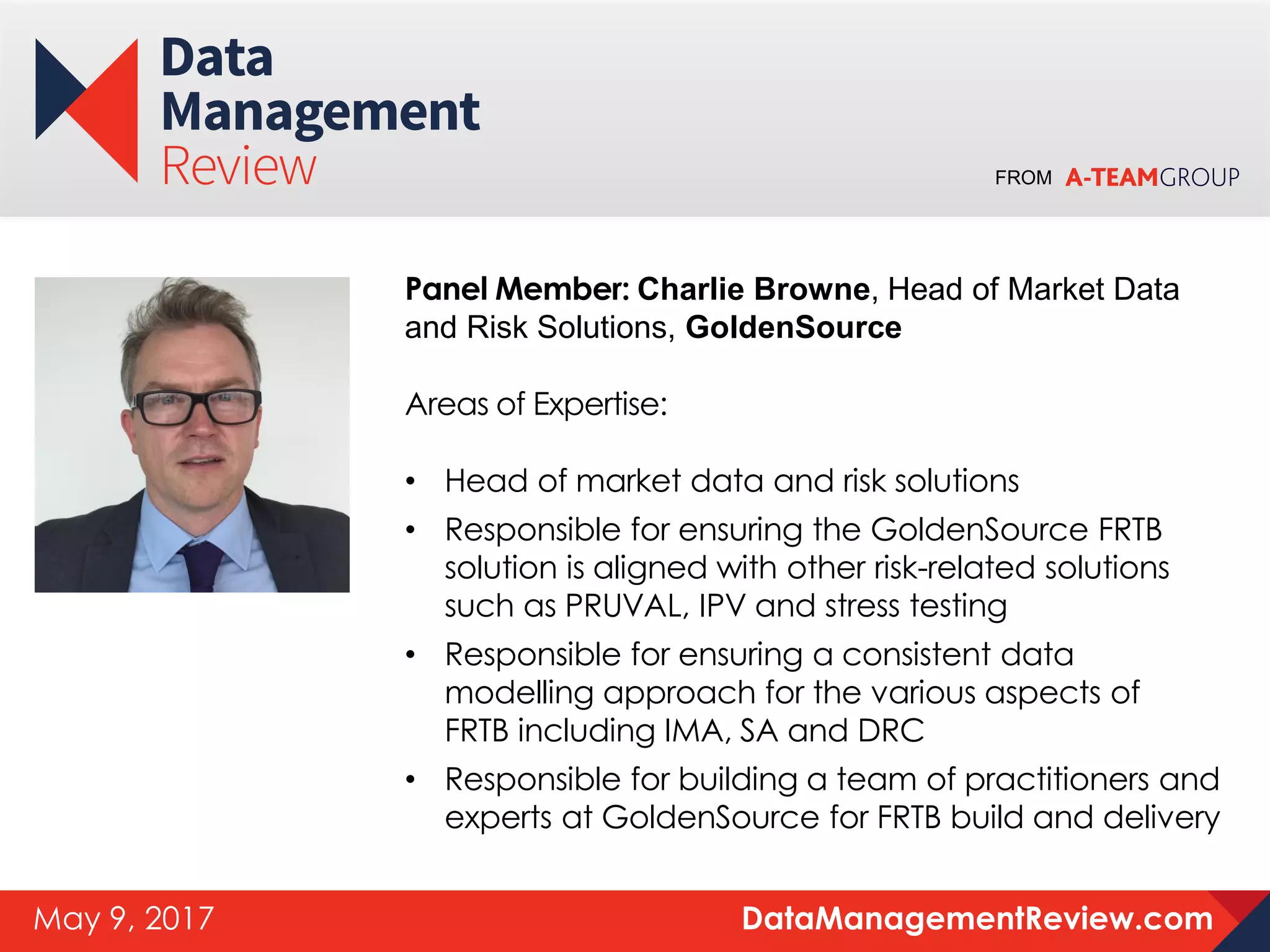 FROM
DataManagementReview.comMay 9, 2017
Panel Member: Charlie Browne, Head of Market Data
and Risk Solutions, GoldenSource
Areas of Expertise:
• Head of market data and risk solutions
• Responsible for ensuring the GoldenSource FRTB
solution is aligned with other risk-related solutions
such as PRUVAL, IPV and stress testing
• Responsible for ensuring a consistent data
modelling approach for the various aspects of
FRTB including IMA, SA and DRC
• Responsible for building a team of practitioners and
experts at GoldenSource for FRTB build and delivery
 