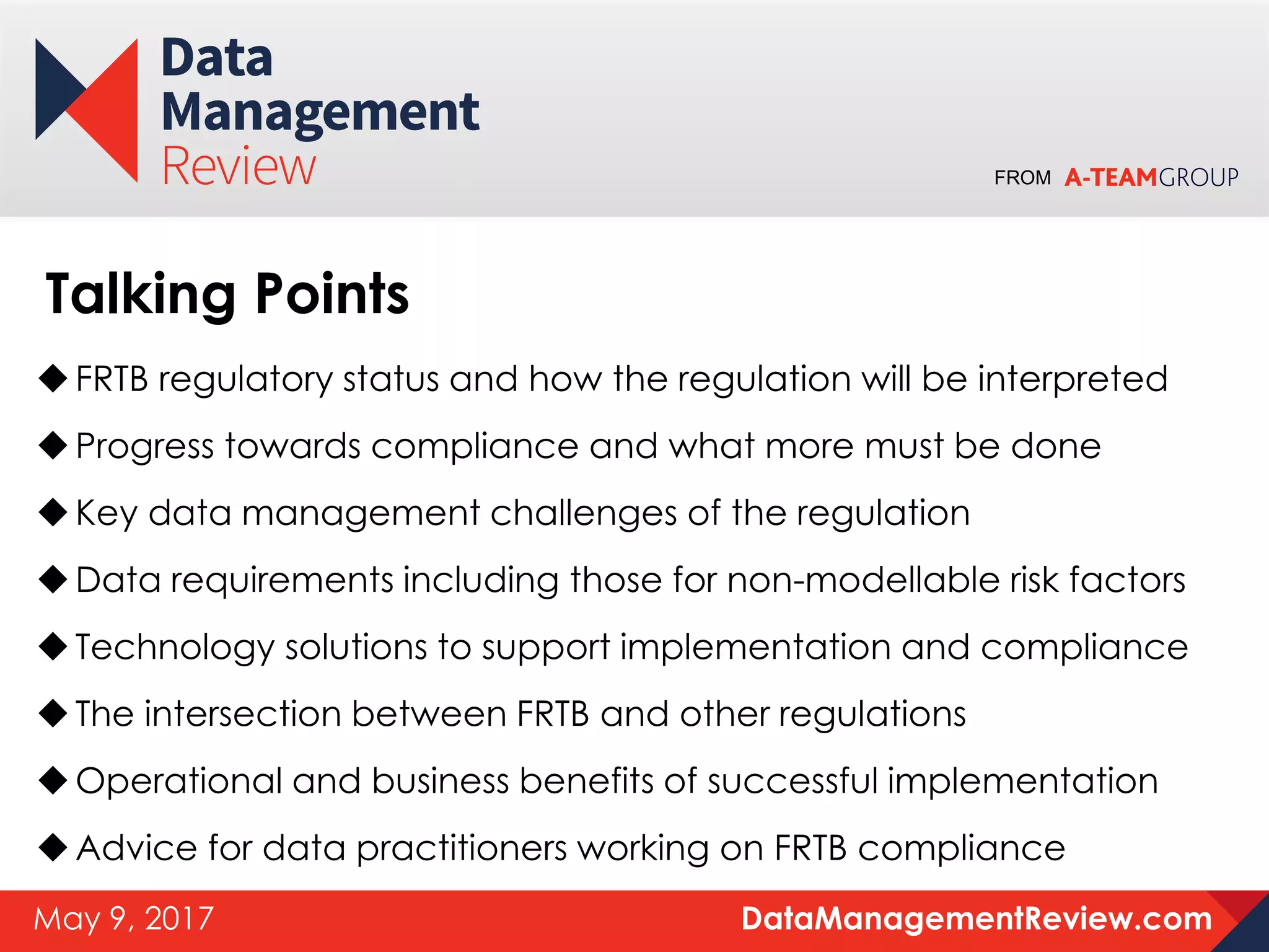 FROM
DataManagementReview.comMay 9, 2017
FRTB regulatory status and how the regulation will be interpreted
Progress towards compliance and what more must be done
Key data management challenges of the regulation
Data requirements including those for non-modellable risk factors
Technology solutions to support implementation and compliance
The intersection between FRTB and other regulations
Operational and business benefits of successful implementation
Advice for data practitioners working on FRTB compliance
Talking Points
 