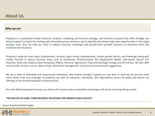 About Us
9
Who we are:
Prophecy is a specialized market research, analytics, marketing and business strategy, and solutions company that offer strategic and
tactical support to clients for making well-informed business decisions and to identify and achieve high value opportunities in the target
business area. Also, we help our client to address business challenges and provide best possible solutions to overcome them and
transform their business.
Prophecy’s expertize area covers Deployments, services, latest trends, developments, market growth factors, and challenges along with
market forecast in various business areas such as Healthcare, Pharmaceutical, Bio Deployment Model, Information Source (IT),
Hospitals, Small and medium-sized enterprises (SMEs), Chemical, Agriculture, Food and Beverage, Energy, and Oil and Gas. We also offer
various other services such as, data mining, information management, and revenue enhancement suggestions.
We are a team of dedicated and impassioned individuals, who believe strongly in giving our very best to what we do and we never
return down from any challenge. At prophecy we cater to industries, individuals, and organizations across the globe and deliver our
offerings in the shortest possible turnaround time.
Our well defined approach ensures our clients will receive unique competitive advantage, and secure and long lasting results.
“WE BELIEVE IN LONG–TERM BUSINESS RELATIONS FOR GROWTH AND SUCCESS”
Source: Prophecy Market Insights
Copyright © PROPHECY MARKET INSIGHTS 2019, All Rights Reserved
 