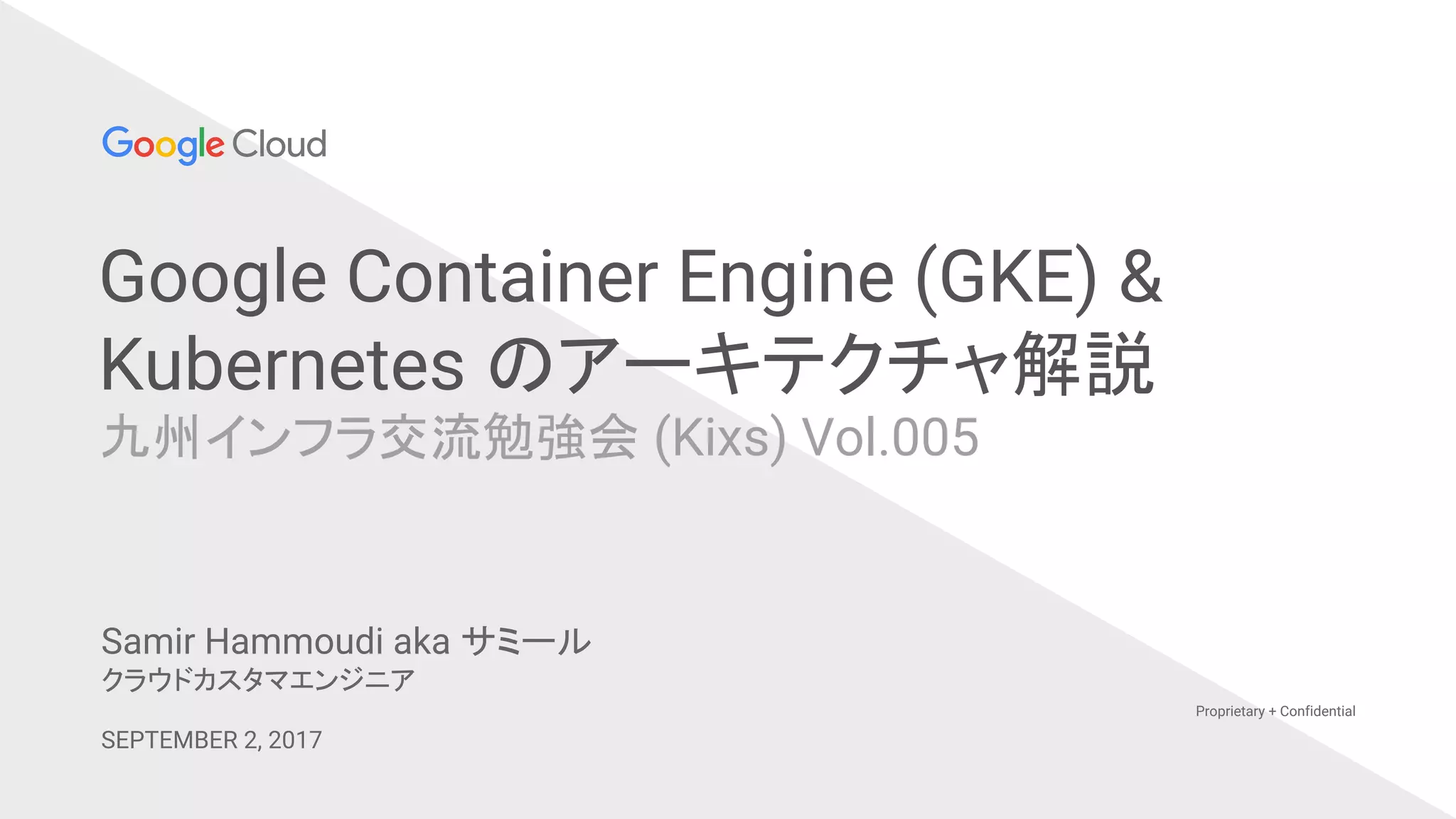 Google Container Engine (GKE) &
Kubernetes のアーキテクチャ解説
九州インフラ交流勉強会 (Kixs) Vol.005
Proprietary + Confidential
Samir Hammoudi aka サミール
クラウドカスタマエンジニア
SEPTEMBER 2, 2017
 