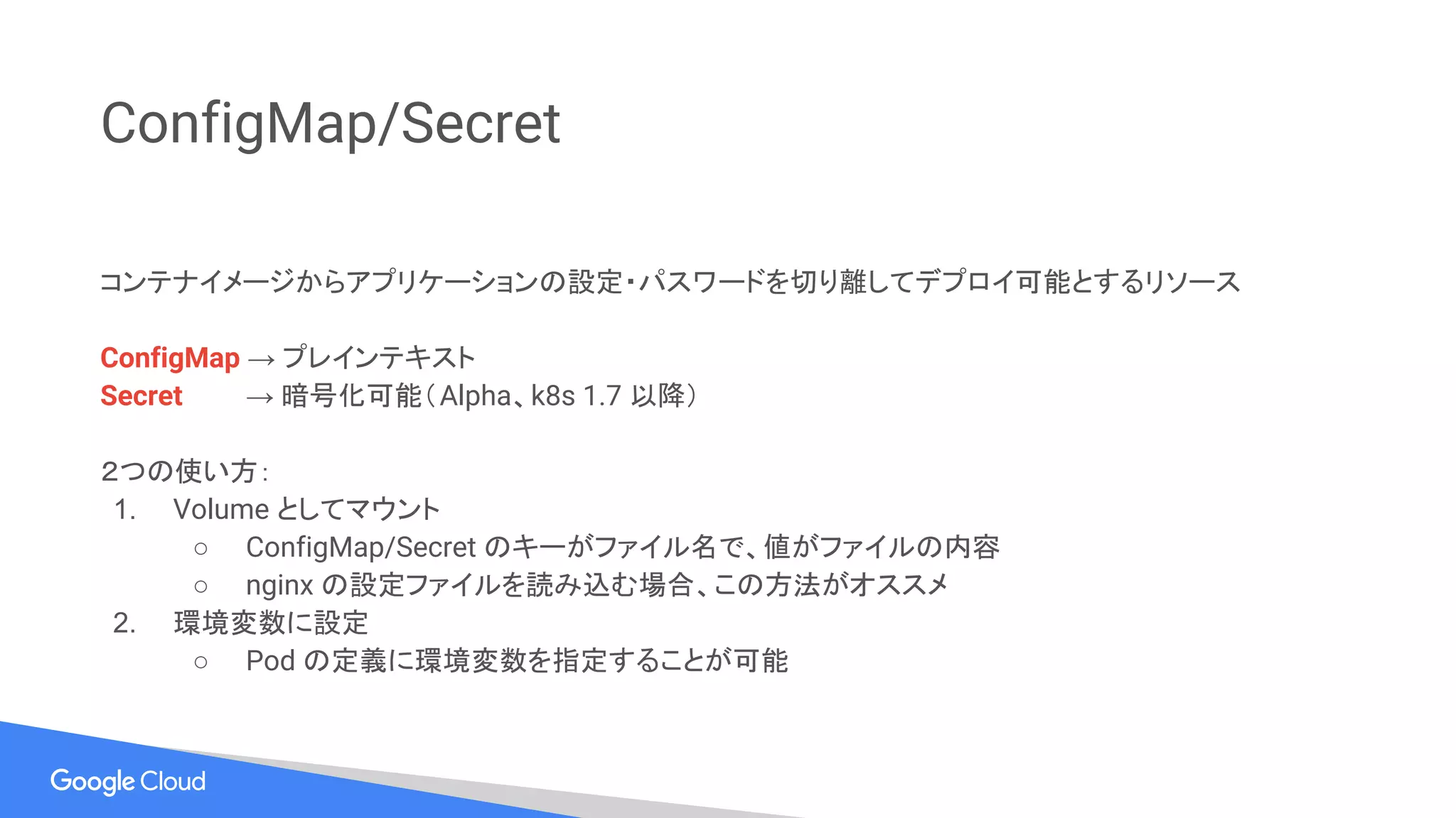 ConfigMap/Secret
コンテナイメージからアプリケーションの設定・パスワードを切り離してデプロイ可能とするリソース
ConfigMap → プレインテキスト
Secret → 暗号化可能（Alpha、k8s 1.7 以降）
２つの使い方：
1. Volume としてマウント
○ ConfigMap/Secret のキーがファイル名で、値がファイルの内容
○ nginx の設定ファイルを読み込む場合、この方法がオススメ
2. 環境変数に設定
○ Pod の定義に環境変数を指定することが可能
 