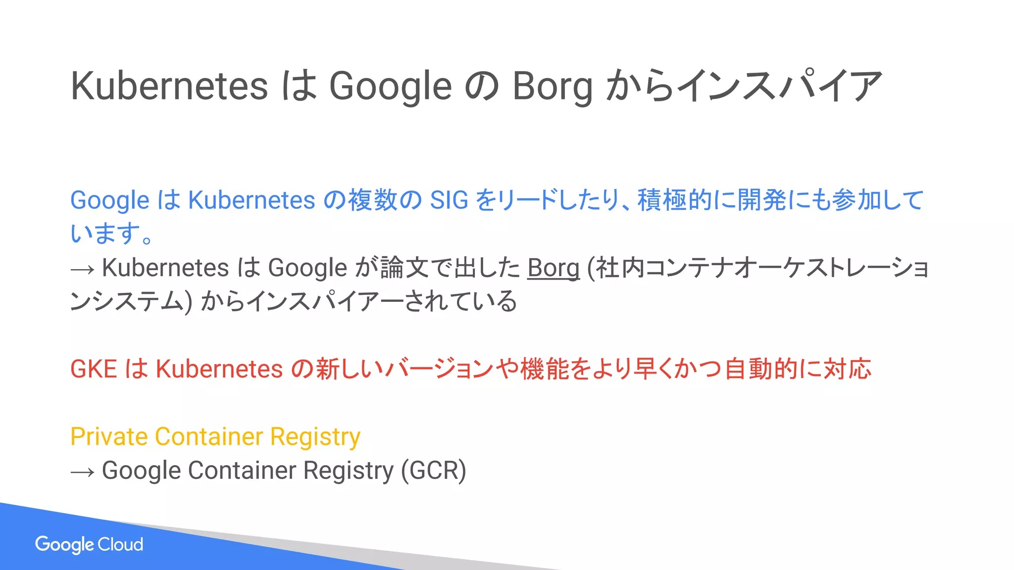 Kubernetes は Google の Borg からインスパイア
Google は Kubernetes の複数の SIG をリードしたり、積極的に開発にも参加して
います。
→ Kubernetes は Google が論文で出した Borg (社内コンテナオーケストレーショ
ンシステム) からインスパイアーされている
GKE は Kubernetes の新しいバージョンや機能をより早くかつ自動的に対応
Private Container Registry
→ Google Container Registry (GCR)
 