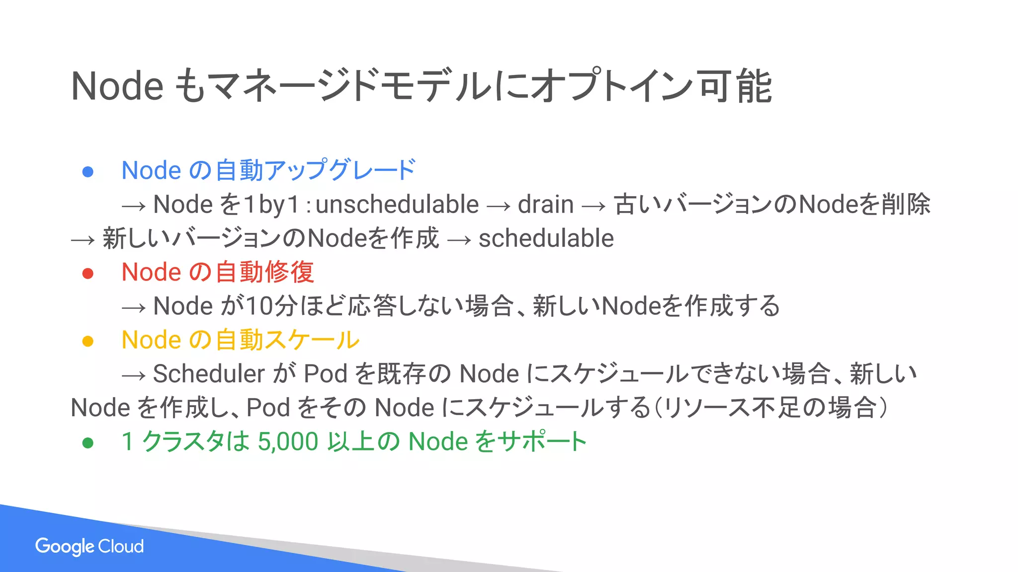Node もマネージドモデルにオプトイン可能
● Node の自動アップグレード
→ Node を１by１：unschedulable → drain → 古いバージョンのNodeを削除
→ 新しいバージョンのNodeを作成 → schedulable
● Node の自動修復
→ Node が10分ほど応答しない場合、新しいNodeを作成する
● Node の自動スケール
→ Scheduler が Pod を既存の Node にスケジュールできない場合、新しい
Node を作成し、Pod をその Node にスケジュールする（リソース不足の場合）
● 1 クラスタは 5,000 以上の Node をサポート
 