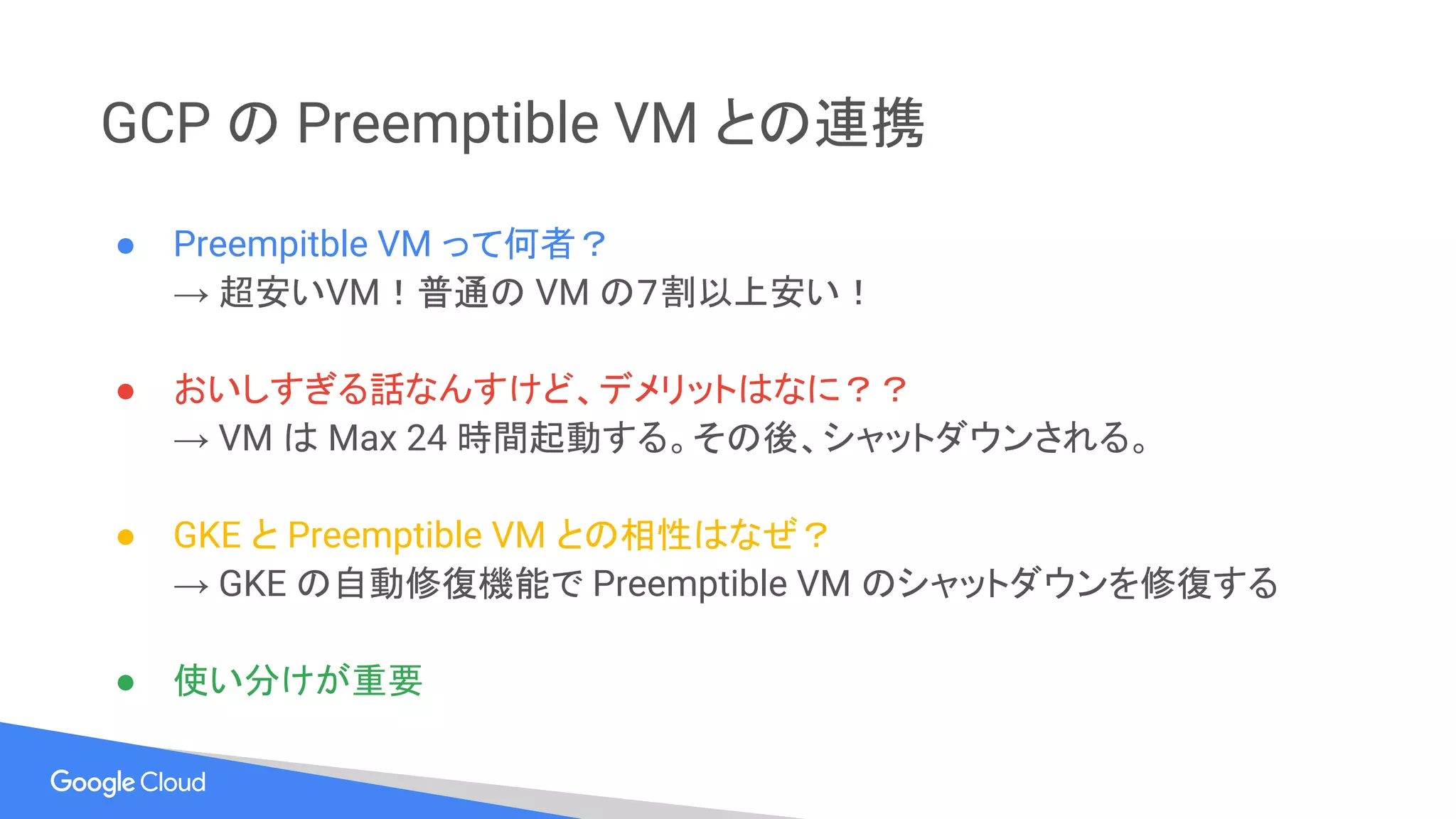 GCP の Preemptible VM との連携
● Preempitble VM って何者？
→ 超安いVM！普通の VM の７割以上安い！
● おいしすぎる話なんすけど、デメリットはなに？？
→ VM は Max 24 時間起動する。その後、シャットダウンされる。
● GKE と Preemptible VM との相性はなぜ？
→ GKE の自動修復機能で Preemptible VM のシャットダウンを修復する
● 使い分けが重要
 