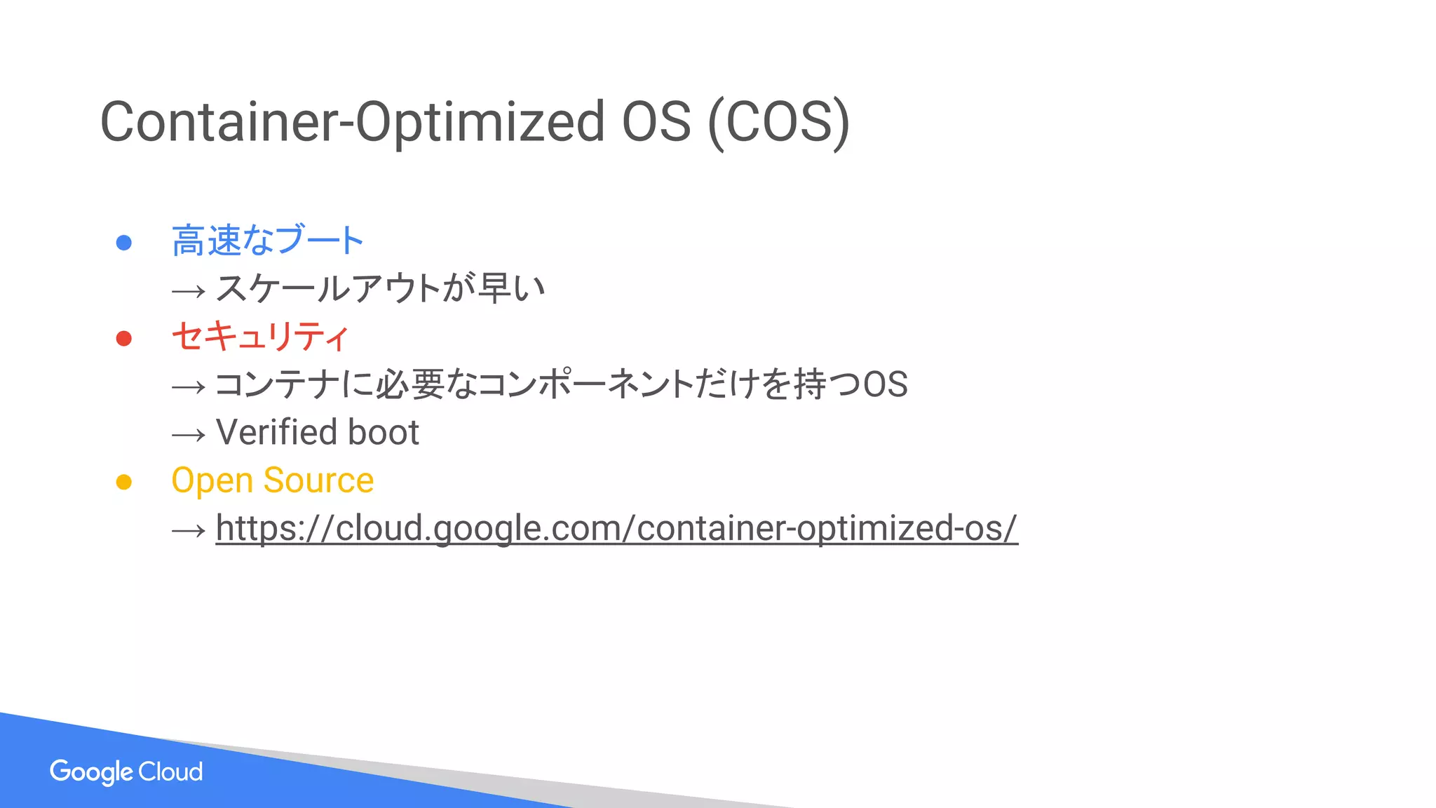 Container-Optimized OS (COS)
● 高速なブート
→ スケールアウトが早い
● セキュリティ
→ コンテナに必要なコンポーネントだけを持つOS
→ Verified boot
● Open Source
→ https://cloud.google.com/container-optimized-os/
 