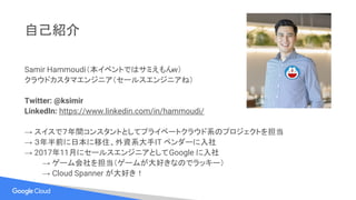 自己紹介
Samir Hammoudi（本イベントではサミえもんw）
クラウドカスタマエンジニア（セールスエンジニアね）
Twitter: @ksimir
LinkedIn: https://www.linkedin.com/in/hammoudi/
→ スイスで７年間コンスタントとしてプライベートクラウド系のプロジェクトを担当
→ ３年半前に日本に移住、外資系大手IT ベンダーに入社
→ 2017年11月にセールスエンジニアとしてGoogle に入社
→ ゲーム会社を担当（ゲームが大好きなのでラッキー）
→ Cloud Spanner が大好き！
 
