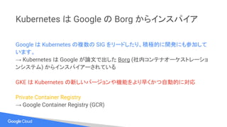 Kubernetes は Google の Borg からインスパイア
Google は Kubernetes の複数の SIG をリードしたり、積極的に開発にも参加して
います。
→ Kubernetes は Google が論文で出した Borg (社内コンテナオーケストレーショ
ンシステム) からインスパイアーされている
GKE は Kubernetes の新しいバージョンや機能をより早くかつ自動的に対応
Private Container Registry
→ Google Container Registry (GCR)
 