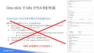 One click で k8s クラスタを作成
Kubernetes クラスタを手動で作る必要はない
普通だと、全てを手動でインストールする必要がある
● 例えば、ネットワーク：クラスタ間で Pod はどのように通信するのか？ flannel や
weave を使う? → GKE ではフルマネージド
● インストールが必要のバイナリー：
○ マスタ：etcd, kube-apiserver, kube-controller-manager, kube-scheduler
○ 各ノード：docker, kubelet, kube-proxy
● API Server を HTTPS で設定するなら、証明書が必要
● Addonのインストール：DNS, Logging, Dashboard などなど
GKE が全部やってくれます！
 