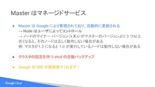 Master はマネージドサービス
● Master は Google により管理されており、自動的に更新される
→ Node はユーザによってコントロール
→ ノードのマイナー バージョン（x.X.x）がマスターのバージョンより 3 つ以上
古くなると、そのノードは正しく動作しない場合がある
例: マスタが1.3 になると 1.0 が実行しているノードは動作しない場合がある
● クラスタの設定を持つ etcd の自動バックアップ
● Google の SRE が面倒見てくれます！
 