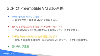 GCP の Preemptible VM との連携
● Preempitble VM って何者？
→ 超安いVM！普通の VM の７割以上安い！
● おいしすぎる話なんすけど、デメリットはなに？？
→ VM は Max 24 時間起動する。その後、シャットダウンされる。
● GKE と Preemptible VM との相性はなぜ？
→ GKE の自動修復機能で Preemptible VM のシャットダウンを修復する
● 使い分けが重要
 