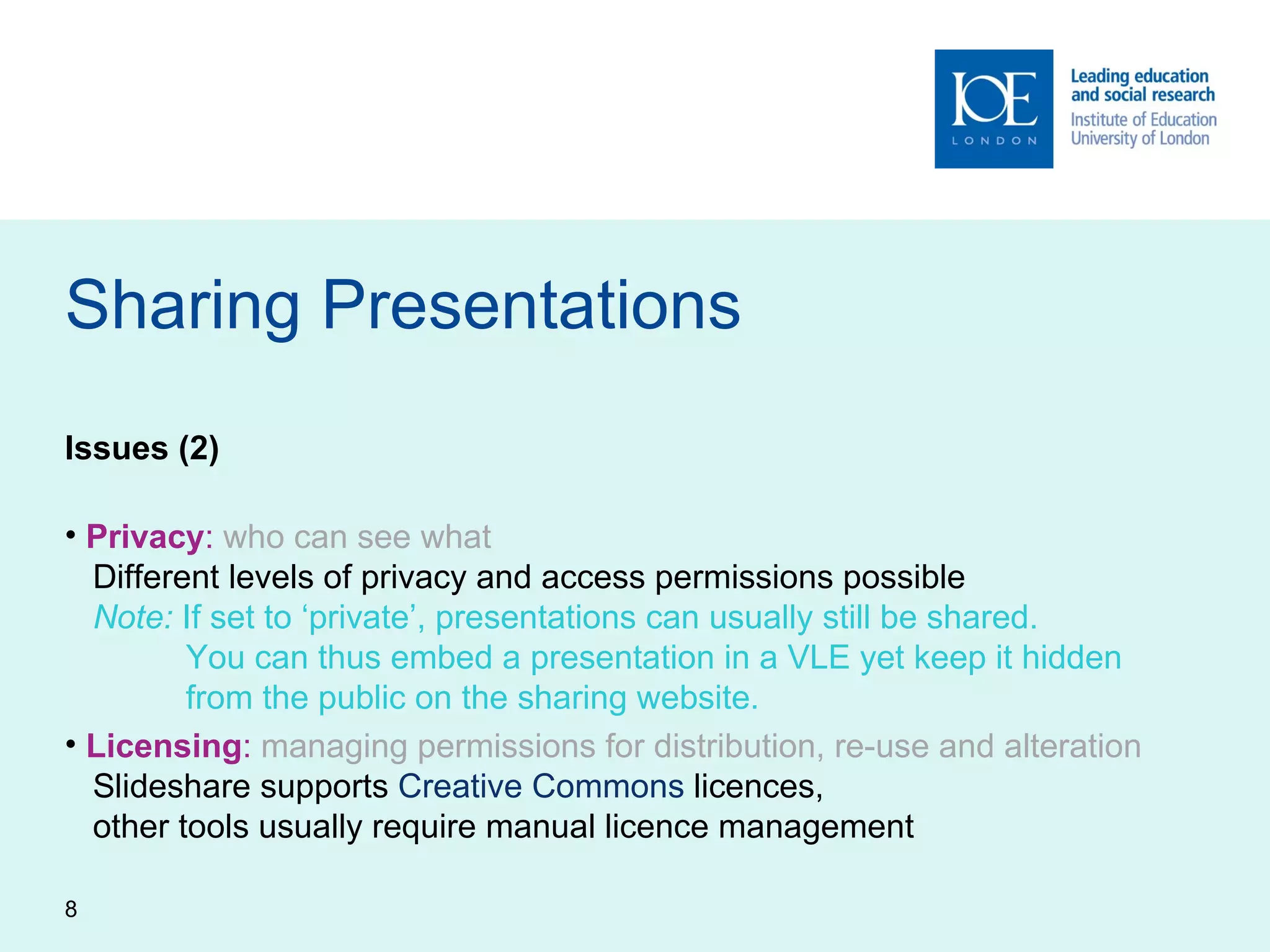 Sharing Presentations Issues (2) Privacy :   who can see what   Different levels of privacy and access permissions possible   Note:  If set to ‘private’, presentations can usually still be shared.   You can thus embed a presentation in a VLE yet keep it hidden    from the public on the sharing website. Licensing :   managing permissions for distribution, re-use and alteration   Slideshare supports  Creative Commons  licences,    other tools usually require manual licence management 