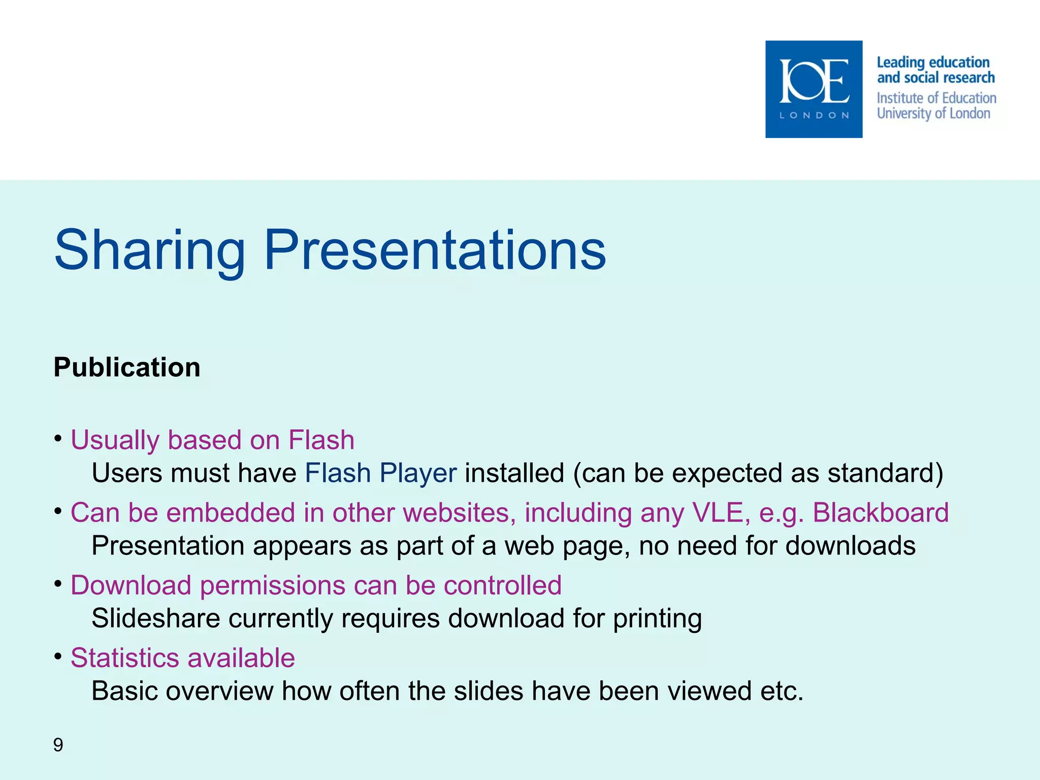 Sharing Presentations Publication Usually based on Flash    Users must have  Flash Player  installed (can be expected as standard) Can be embedded in other websites, including any VLE, e.g. Blackboard    Presentation appears as part of a web page, no need for downloads Download permissions can be controlled   Slideshare currently requires download for printing Statistics available   Basic overview how often the slides have been viewed etc. 