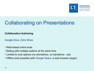 Collaborating on Presentations Collaborative Authoring Google Docs ,  Zoho Show Web-based online tools Editing with multiple authors at the same time Limited to core options (no animations, no transitions - yet) Offline work possible (with  Google Gears , a web browser plugin) 