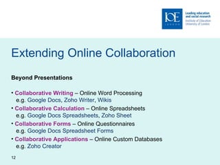 Extending Online Collaboration Beyond Presentations Collaborative Writing  – Online Word Processing   e.g.  Google Docs ,  Zoho Writer ,  Wikis Collaborative Calculation  – Online Spreadsheets   e.g.  Google Docs Spreadsheets ,  Zoho Sheet Collaborative Forms  – Online Questionnaires   e.g.  Google Docs Spreadsheet Forms Collaborative Applications  – Online Custom Databases   e.g.  Zoho Creator 