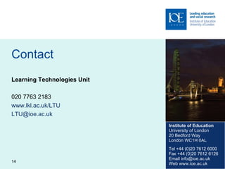 Contact Learning Technologies Unit 020 7763 2183 www.lkl.ac.uk/LTU   [email_address]   Institute of Education University of London 20 Bedford Way London WC1H 0AL Tel +44 (0)20 7612 6000 Fax +44 (0)20 7612 6126 Email info@ioe.ac.uk Web www.ioe.ac.uk 