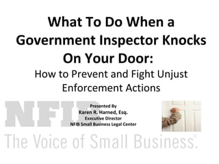 What To Do When a Government Inspector Knocks On Your Door:   How to Prevent and Fight Unjust Enforcement Actions Presented By Karen R. Harned, Esq. Executive Director NFIB Small Business Legal Center 