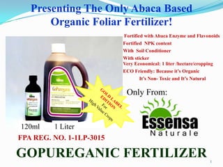 Presenting The Only Abaca Based
       Organic Foliar Fertilizer!
                          Fortified with Abaca Enzyme and Flavonoids
                          Fortified NPK content
                          With Soil Conditioner
                          With sticker
                          Very Economical: 1 liter /hectare/cropping
                          ECO Friendly: Because it’s Organic
                                 It’s Non- Toxic and It’s Natural

                           Only From:


120ml    1 Liter
FPA REG. NO. 1-1LP-3015

GOPUREGANIC FERTILIZER                                              1
 