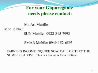 For your Gopureganic
                needs please contact:

              Mr. Art Murillo
Mobile No.:
              SUN Mobile: 0922-815-7993

              SMAR Mobile: 0949-152-6593

 EARN BIG INCOME INQUIRE NOW. CALL OR TEXT THE
 NUMBERS ABOVE. This is a business for a lifetime.



                                                     13
 