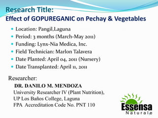 Research Title:
Effect of GOPUREGANIC on Pechay & Vegetables
  Location: Pangil,Laguna
  Period: 3 months (March-May 2011)
  Funding: Lynx-Nia Medica, Inc.
  Field Technician: Marlon Talavera
  Date Planted: April 04, 2011 (Nursery)
  Date Transplanted: April 11, 2011

Researcher:
  DR. DANILO M. MENDOZA
  University Researcher lV (Plant Nutrition),
  UP Los Baños College, Laguna
  FPA Accreditation Code No. PNT 110
                                                5
 