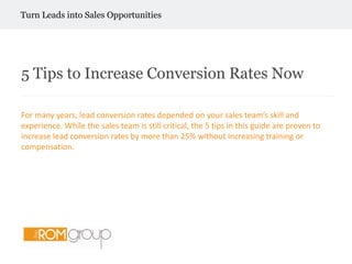         Turn Leads into Sales Opportunities 5 Tips to Increase Conversion Rates Now For many years, lead conversion rates depended on your sales team’s skill and experience. While the sales team is still critical, the 5 tips in this guide are proven to increase lead conversion rates by more than 25% without increasing training or compensation. 