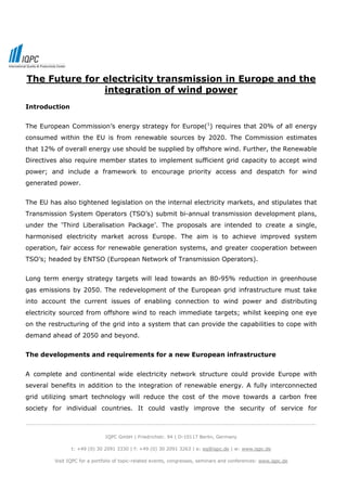 The Future for electricity transmission in Europe and the
               integration of wind power
Introduction


The European Commission’s energy strategy for Europe(1) requires that 20% of all energy
consumed within the EU is from renewable sources by 2020. The Commission estimates
that 12% of overall energy use should be supplied by offshore wind. Further, the Renewable
Directives also require member states to implement sufficient grid capacity to accept wind
power; and include a framework to encourage priority access and despatch for wind
generated power.


The EU has also tightened legislation on the internal electricity markets, and stipulates that
Transmission System Operators (TSO’s) submit bi-annual transmission development plans,
under the ‘Third Liberalisation Package’. The proposals are intended to create a single,
harmonised electricity market across Europe. The aim is to achieve improved system
operation, fair access for renewable generation systems, and greater cooperation between
TSO’s; headed by ENTSO (European Network of Transmission Operators).


Long term energy strategy targets will lead towards an 80-95% reduction in greenhouse
gas emissions by 2050. The redevelopment of the European grid infrastructure must take
into account the current issues of enabling connection to wind power and distributing
electricity sourced from offshore wind to reach immediate targets; whilst keeping one eye
on the restructuring of the grid into a system that can provide the capabilities to cope with
demand ahead of 2050 and beyond.


The developments and requirements for a new European infrastructure


A complete and continental wide electricity network structure could provide Europe with
several benefits in addition to the integration of renewable energy. A fully interconnected
grid utilizing smart technology will reduce the cost of the move towards a carbon free
society for individual countries. It could vastly improve the security of service for

-----------------------------------------------------------------------------------------------------------------------------

                                  IQPC GmbH | Friedrichstr. 94 | D-10117 Berlin, Germany

                   t: +49 (0) 30 2091 3330 | f: +49 (0) 30 2091 3263 | e: eq@iqpc.de | w: www.iqpc.de

            Visit IQPC for a portfolio of topic-related events, congresses, seminars and conferences: www.iqpc.de
 