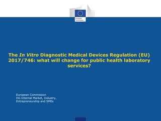 European Commission
DG Internal Market, Industry,
Entrepreneurship and SMEs
The In Vitro Diagnostic Medical Devices Regulation (EU)
2017/746: what will change for public health laboratory
services?
 