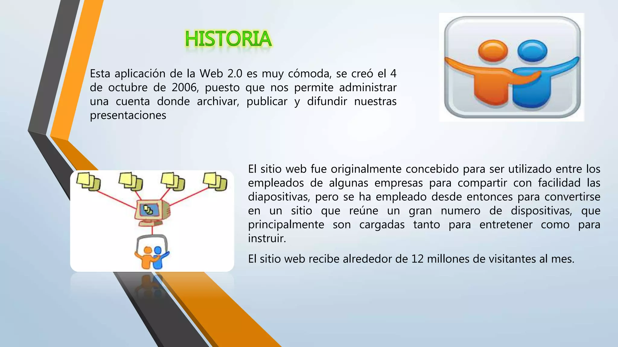 Esta aplicación de la Web 2.0 es muy cómoda, se creó el 4
de octubre de 2006, puesto que nos permite administrar
una cuenta donde archivar, publicar y difundir nuestras
presentaciones
El sitio web fue originalmente concebido para ser utilizado entre los
empleados de algunas empresas para compartir con facilidad las
diapositivas, pero se ha empleado desde entonces para convertirse
en un sitio que reúne un gran numero de dispositivas, que
principalmente son cargadas tanto para entretener como para
instruir.
El sitio web recibe alrededor de 12 millones de visitantes al mes.
 