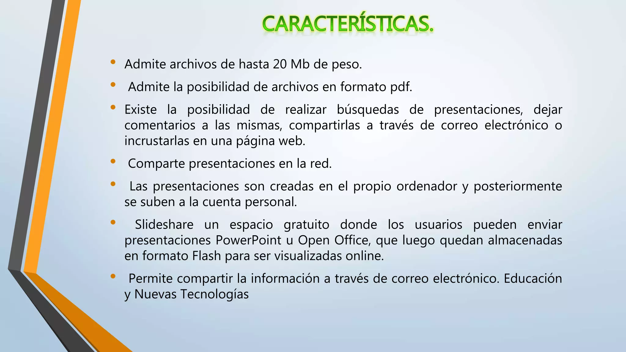 • Admite archivos de hasta 20 Mb de peso.
• Admite la posibilidad de archivos en formato pdf.
• Existe la posibilidad de realizar búsquedas de presentaciones, dejar
comentarios a las mismas, compartirlas a través de correo electrónico o
incrustarlas en una página web.
• Comparte presentaciones en la red.
• Las presentaciones son creadas en el propio ordenador y posteriormente
se suben a la cuenta personal.
• Slideshare un espacio gratuito donde los usuarios pueden enviar
presentaciones PowerPoint u Open Office, que luego quedan almacenadas
en formato Flash para ser visualizadas online.
• Permite compartir la información a través de correo electrónico. Educación
y Nuevas Tecnologías
 