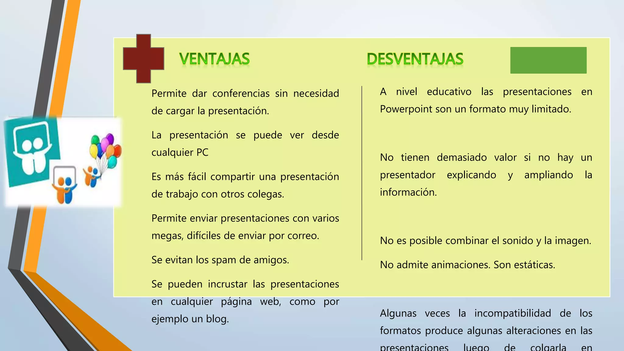 Permite dar conferencias sin necesidad
de cargar la presentación.
La presentación se puede ver desde
cualquier PC
Es más fácil compartir una presentación
de trabajo con otros colegas.
Permite enviar presentaciones con varios
megas, difíciles de enviar por correo.
Se evitan los spam de amigos.
Se pueden incrustar las presentaciones
en cualquier página web, como por
ejemplo un blog.
A nivel educativo las presentaciones en
Powerpoint son un formato muy limitado.
No tienen demasiado valor si no hay un
presentador explicando y ampliando la
información.
No es posible combinar el sonido y la imagen.
No admite animaciones. Son estáticas.
Algunas veces la incompatibilidad de los
formatos produce algunas alteraciones en las
 