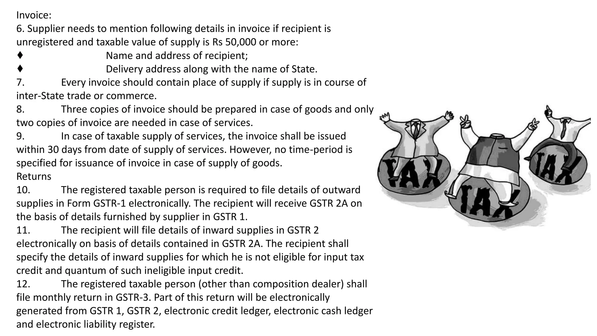 Invoice:
6. Supplier needs to mention following details in invoice if recipient is
unregistered and taxable value of supply is Rs 50,000 or more:
♦ Name and address of recipient;
♦ Delivery address along with the name of State.
7. Every invoice should contain place of supply if supply is in course of
inter-State trade or commerce.
8. Three copies of invoice should be prepared in case of goods and only
two copies of invoice are needed in case of services.
9. In case of taxable supply of services, the invoice shall be issued
within 30 days from date of supply of services. However, no time-period is
specified for issuance of invoice in case of supply of goods.
Returns
10. The registered taxable person is required to file details of outward
supplies in Form GSTR-1 electronically. The recipient will receive GSTR 2A on
the basis of details furnished by supplier in GSTR 1.
11. The recipient will file details of inward supplies in GSTR 2
electronically on basis of details contained in GSTR 2A. The recipient shall
specify the details of inward supplies for which he is not eligible for input tax
credit and quantum of such ineligible input credit.
12. The registered taxable person (other than composition dealer) shall
file monthly return in GSTR-3. Part of this return will be electronically
generated from GSTR 1, GSTR 2, electronic credit ledger, electronic cash ledger
and electronic liability register.
 