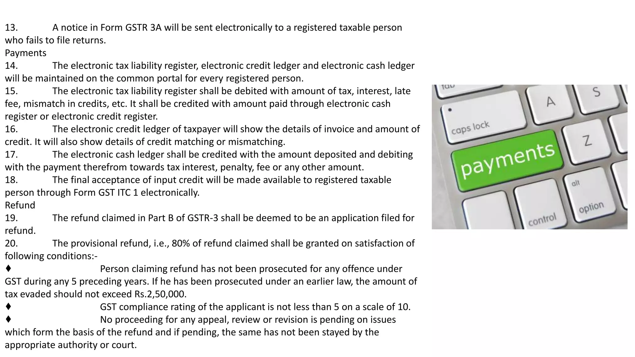 13. A notice in Form GSTR 3A will be sent electronically to a registered taxable person
who fails to file returns.
Payments
14. The electronic tax liability register, electronic credit ledger and electronic cash ledger
will be maintained on the common portal for every registered person.
15. The electronic tax liability register shall be debited with amount of tax, interest, late
fee, mismatch in credits, etc. It shall be credited with amount paid through electronic cash
register or electronic credit register.
16. The electronic credit ledger of taxpayer will show the details of invoice and amount of
credit. It will also show details of credit matching or mismatching.
17. The electronic cash ledger shall be credited with the amount deposited and debiting
with the payment therefrom towards tax interest, penalty, fee or any other amount.
18. The final acceptance of input credit will be made available to registered taxable
person through Form GST ITC 1 electronically.
Refund
19. The refund claimed in Part B of GSTR-3 shall be deemed to be an application filed for
refund.
20. The provisional refund, i.e., 80% of refund claimed shall be granted on satisfaction of
following conditions:-
♦ Person claiming refund has not been prosecuted for any offence under
GST during any 5 preceding years. If he has been prosecuted under an earlier law, the amount of
tax evaded should not exceed Rs.2,50,000.
♦ GST compliance rating of the applicant is not less than 5 on a scale of 10.
♦ No proceeding for any appeal, review or revision is pending on issues
which form the basis of the refund and if pending, the same has not been stayed by the
appropriate authority or court.
 