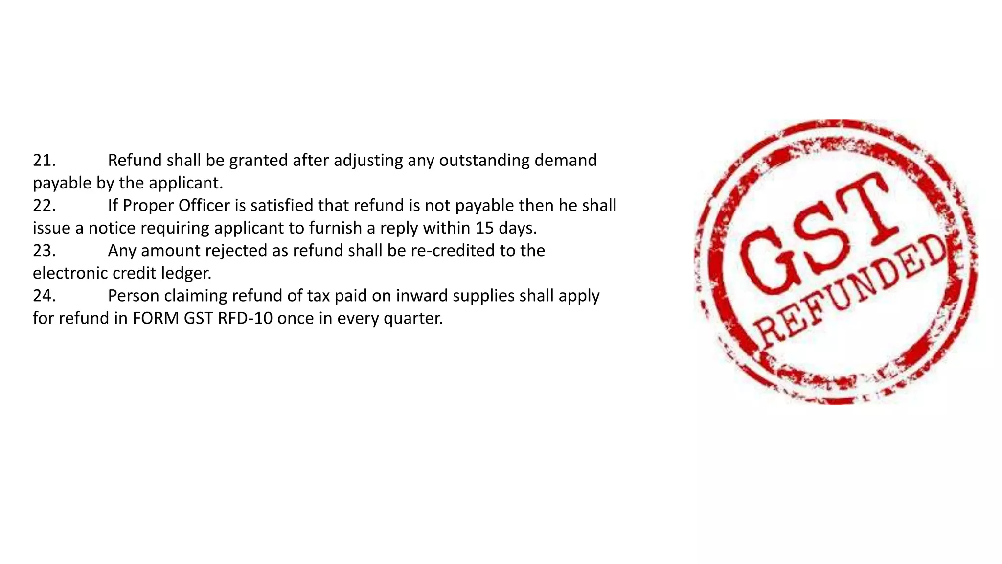 21. Refund shall be granted after adjusting any outstanding demand
payable by the applicant.
22. If Proper Officer is satisfied that refund is not payable then he shall
issue a notice requiring applicant to furnish a reply within 15 days.
23. Any amount rejected as refund shall be re-credited to the
electronic credit ledger.
24. Person claiming refund of tax paid on inward supplies shall apply
for refund in FORM GST RFD-10 once in every quarter.
 