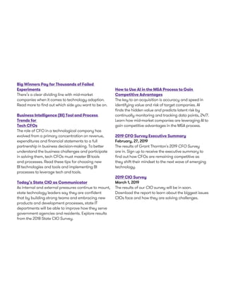 Big Winners Pay for Thousands of Failed
Experiments
There’s a clear dividing line with mid-market
companies when it comes to technology adoption.
Read more to find out which side you want to be on.
Business Intelligence (BI) Tool and Process
Trends for
Tech CFOs
The role of CFO in a technological company has
evolved from a primary concentration on revenue,
expenditures and financial statements to a full
partnership in business decision-making. To better
understand the business challenges and participate
in solving them, tech CFOs must master BI tools
and processes. Read these tips for choosing new
BI technologies and tools and implementing BI
processes to leverage tech and tools.
Today’s State CIO as Communicator
As internal and external pressures continue to mount,
state technology leaders say they are confident
that by building strong teams and embracing new
products and development processes, state IT
departments will be able to improve how they serve
government agencies and residents. Explore results
from the 2018 State CIO Survey.
How to Use AI in the M&A Process to Gain
Competitive Advantages
The key to an acquisition is accuracy and speed in
identifying value and risk of target companies. AI
finds the hidden value and predicts latent risk by
continually monitoring and tracking data points, 24/7.
Learn how mid-market companies are leveraging AI to
gain competitive advantages in the M&A process.
2019 CFO Survey Executive Summary
February, 27, 2019
The results of Grant Thornton's 2019 CFO Survey
are in. Sign up to receive the executive summary to
find out how CFOs are remaining competitive as
they shift their mindset to the next wave of emerging
technology.
2019 CIO Survey
March 1, 2019
The results of our CIO survey will be in soon.
Download the report to learn about the biggest issues
CIOs face and how they are solving challenges.
 