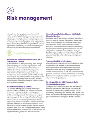 Risk management
In today’s ever-changing business environment of
market complexity, globalization and increasing investor
expectations, managing risk while protecting value is more
important than ever. Companies understand the need to
be more proactive in managing their risk to mitigate losses,
reduce the risk of reputational damage and more. Leading
organizations will find ways to harness risk to help grow
their business and achieve exceptional performance.
Thought leadership
New System and Organization Controls (SOC) 2, SOC 3
Trust Services Criteria
As the use of cloud, data processing, data storage,
and “everything as a service” organizations have
proliferated, so too has the need for entities to
address the risks associated with using service
organizations. Organizations providing these
services need to demonstrate their principal service
commitments and system requirements based on the
trust services category of security and, if needed,
availability, confidentiality, integrity, and/or privacy
trust services categories.
IoT: Internet of Things or Threats?
The Internet of things (IoT)—a term referring to
Internet-enabled smart devices for consumers and
businesses—contributes to the ease of attacks
and dramatically expands the nature and range of
cyber risks, partly due to the proliferation of poorly
secured Internet-connected devices. As companies
expand Internet connectivity from traditional phones,
tablets and laptops to products such as door locks,
thermostats, coffee makers, vehicles, medical devices
and even yoga mats, the inadequate security of these
devices creates easy access points to wreak havoc on
larger networks, systems and data repositories.
Controlling Artificial Intelligence (AI) Risks in
Financial Services
Increased use of AI and advanced data analytics in
financial services exposes the industry to new risks.
While most companies include model, technology
and data risks in their operational risk controls,
they must evaluate those efforts to ensure that they
have a formal risk management framework around
AI algorithms and advanced predictive analytics.
Establishing such a framework facilitates robust AI
governance and a coherent change management
strategy.
Transforming Risk to Drive Value
Compliance and risk operations at financial services
companies suffer a range of problems stemming
from organizations’ efforts to achieve regulatory
compliance while adjusting strategies, business
models and approaches to risk. The current moment
presents a real, and perhaps time-limited, opportunity
to transform compliance and risk operations. Learn
why and how to go about it.
How to Use AI in the M&A Process to Gain
Competitive Advantages
The key to an acquisition is accuracy and speed in
identifying value and risk of target companies. AI
finds the hidden value and predicts latent risk by
continually monitoring and tracking data points, 24/7.
Learn how mid-market companies are leveraging AI to
gain competitive advantages in the M&A process.
 