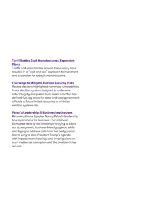 Tariff Battles Stall Manufacturers' Expansion
Plans
Tariffs and uncertainties around trade policy have
resulted in a “wait and see” approach to investment
and expansion for today’s manufacturers.
Five Ways to Mitigate Election Security Risks
Recent elections highlighted numerous vulnerabilities
in our election systems designed to undermine
voter integrity and public trust. Grant Thornton has
defined five key areas for state and local government
officials to focus limited resources to minimize
election systems risk.
Pelosi’s Leadership: 5 Business Implications
Returning House Speaker Nancy Pelosi’s leadership
has implications for business. The California
Democrat faces a real challenge in trying to carve
out a pro-growth, business-friendly agenda while
also trying to address calls from her party’s most
liberal wing to slow President Trump’s agenda
with impeachment hearings and investigations on
such matters as corruption and the president’s tax
returns.
 
