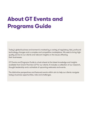 About GT Events and
Programs Guide
Today’s global business environment is marked by a variety of regulatory risks, profound
technology changes and a complex and competitive marketplace. We seek to bring high-
quality service to our clients and relevant insights on the issues affecting
their businesses.
GT Events and Programs Guide is a look ahead at the latest knowledge and insights
available from Grant Thornton LLP for our clients. It includes a collection of our research,
thought leadership and a schedule of upcoming webcasts and events.
The distinctive perspectives and featured events within aim to help our clients navigate
today's business opportunities, risks and challenges.
 