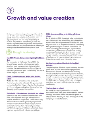 Growth and value creation
Ninety percent of companies grow for one year, but only 8%
can do it five years in a row. Why? Because sustained
growth means new markets, new processes, new
regulatory issues, and new ways of operating, all
of which may introduce risk and delay success. For
dynamic organizations to fully achieve their objectives,
financial measures and process efficiencies, new ways of
working and stakeholder relationships must grow.
Thought leadership
Top 2018 Private Companies: Fighting the Status
Quo
The companies of the Private Titans 1000 - the
largest, fastest growing private companies in
America - have many common characteristics,
including five predominate ones. Each of them is
combatting the status quo…and winning. This article
shares insights into how.
Grant Thornton and Inc. Honor 2018 Private
Titans
Watch the video to learn how Inc. and Grant
Thornton partnered to celebrate this year’s private
companies. See how they are fighting the status quo
to thrive in today’s marketplace characterized by
disruption and increased competition.
Keep Small Expenses From Becoming Big Losses
It’s easy to see why travel and entertainment and
other small expenses don’t get the attention or
controls devoted to larger items. Taken individually,
the amounts involved are generally insignificant,
and because the items involved are so numerous
and small, auditing them individually would be
prohibitively expensive. Yet taken collectively these
expenses are significant—abuses can add up.
M&A: Assessment Key to Avoiding a Culture
Clash
By all accounts, 2018 shaped up to be a blockbuster
year for mergers and acquisitions, with global M&A
transactions reaching more than $2 trillion this year.
Organizations of all shapes and sizes are considering
M&A growth strategies to remain competitive. Yet,
when evaluating potential targets, organizations
must look beyond financial spreadsheets and dig
deep into the company’s culture to make sure a
merger would be a success. Research into the issue
of culture and its importance during mergers and
integrations reveals some interesting facts.
Navigating the Initial Public Offering (IPO)
Process
The journey from private to public company requires
great effort, but the result can bring significant
benefits and rewards. The IPO process is rarely
smooth and often involves challenges and obstacles,
taking four to five months depending on factors like
market conditions and the availability of information
the SEC requires. Trusted advisers are a must, yet
even they can have trouble overcoming certain
roadblocks.
The Buy-Side of a Deal
Improving a company’s odds of a successful
acquisition takes clear goals and a detailed, defined
strategy that allows for the inevitable surprises. It
should involve the early-on input and support of the
company’s board of directors.
 