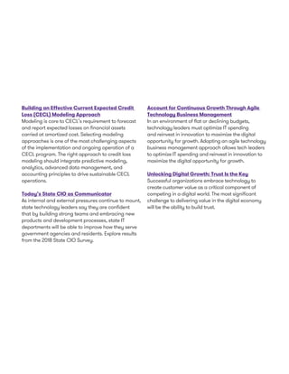 Building an Effective Current Expected Credit
Loss (CECL) Modeling Approach
Modeling is core to CECL’s requirement to forecast
and report expected losses on financial assets
carried at amortized cost. Selecting modeling
approaches is one of the most challenging aspects
of the implementation and ongoing operation of a
CECL program. The right approach to credit loss
modeling should integrate predictive modeling,
analytics, advanced data management, and
accounting principles to drive sustainable CECL
operations.
Today’s State CIO as Communicator
As internal and external pressures continue to mount,
state technology leaders say they are confident
that by building strong teams and embracing new
products and development processes, state IT
departments will be able to improve how they serve
government agencies and residents. Explore results
from the 2018 State CIO Survey.
Account for Continuous Growth Through Agile
Technology Business Management
In an environment of flat or declining budgets,
technology leaders must optimize IT spending
and reinvest in innovation to maximize the digital
opportunity for growth. Adopting an agile technology
business management approach allows tech leaders
to optimize IT spending and reinvest in innovation to
maximize the digital opportunity for growth.
Unlocking Digital Growth: Trust Is the Key
Successful organizations embrace technology to
create customer value as a critical component of
competing in a digital world. The most significant
challenge to delivering value in the digital economy
will be the ability to build trust.
 
