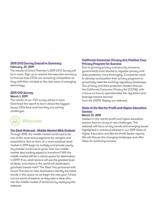 2019 CFO Survey Executive Summary
February, 27, 2019
The results of Grant Thornton's 2019 CFO Survey will
be in soon. Sign up to receive the executive summary
to find out how CFOs are remaining competitive as
they shift their mindset to the next wave of emerging
technology.
2019 CIO Survey
March 1, 2019
The results of our CIO survey will be in soon.
Download the report to learn about the biggest
issues CIOs face and how they are solving
challenges.
The Deal Webcast - Middle Market M&A Outlook
Through 2018, the middle market continued to be
one of the most active segments for mergers and
acquisitions. But as fears of a more subdued stock
market in 2019 begin to multiply and private equity
dry powder continues to grow, how can middle-
market deal making expect to transform? Will the
middle market still be a robust space for dealmakers
in 2019? If so, what sectors will see the greatest level
of deals, and where in the world will dealmakers
gravitate toward next? "The Deal" has partnered with
Grant Thornton to help dealmakers identify the latest
trends in this space as we begin the new year. Check
out our panel of experts as they take a deep dive
into the middle market of tomorrow by replaying this
webcast.
California Consumer Privacy Act: Position Your
Privacy Program for Success
Due to growing privacy and security concerns,
governments have started to regulate privacy and
data protection more thoroughly. Companies need
to develop and position their privacy programs to
proactively meet the evolving regulatory landscape.
Our privacy and data protection leaders discuss
the California Consumer Privacy Act (CCPA), with
a focus on how to operationalize the regulation and
leverage lessons learned
from the GDPR. Replay our webcast.
State of the Not-for-Profit and Higher Education
Sectors
March 27, 2019
Leaders in the not-for-profit and higher education
sectors face an array of new challenges. This
webcast will focus on key trends and emerging issues
highlighted in articles published in our 2019 State of
Higher Education and Not-for-Profit Sector reports.
We will discuss the changing landscape and offer
ideas for achieving success.
Webcasts
 