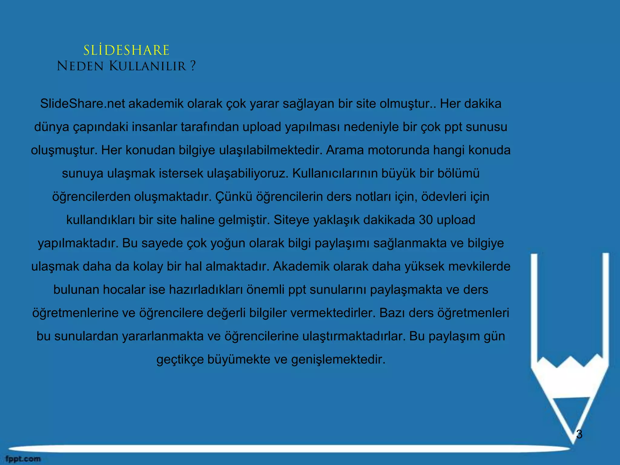 SlideShare.net akademik olarak çok yarar sağlayan bir site olmuştur.. Her dakika dünya çapındaki insanlar tarafından upload yapılması nedeniyle bir çok ppt sunusu oluşmuştur. Her konudan bilgiye ulaşılabilmektedir. Arama motorunda hangi konuda sunuya ulaşmak istersek ulaşabiliyoruz. Kullanıcılarının büyük bir bölümü öğrencilerden oluşmaktadır. Çünkü öğrencilerin ders notları için, ödevleri için kullandıkları bir site haline gelmiştir. Siteye yaklaşık dakikada 30 upload yapılmaktadır. Bu sayede çok yoğun olarak bilgi paylaşımı sağlanmakta ve bilgiye ulaşmak daha da kolay bir hal almaktadır. Akademik olarak daha yüksek mevkilerde bulunan hocalar ise hazırladıkları önemli ppt sunularını paylaşmakta ve ders öğretmenlerine ve öğrencilere değerli bilgiler vermektedirler. Bazı ders öğretmenleri bu sunulardan yararlanmakta ve öğrencilerine ulaştırmaktadırlar. Bu paylaşım gün geçtikçe büyümekte ve genişlemektedir.3SLİDESHARE Neden Kullanılır ?
