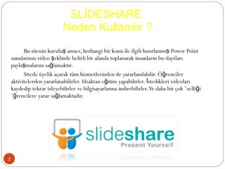 SLİDESHARE  Neden Kullanılır ? Bu sitenin kuruluş amacı, herhangi bir konu ile ilgili hazırlanmış Power Point sunularının video şeklinde belirli bir alanda toplanarak insanların bu slaytları paylaşmalarını sağlamaktır. Sitede üyelik açarak tüm hizmetlerinden de yararlanılabilir. Öğrenciler aktivitelerden yararlanabilirler. Uzaktan eğitim yapabilirler. İstedikleri videoları kaydedip tekrar izleyebilirler ve bilgisayarlarına indirebilirler. Ve daha bir çok özelliği öğrencilere yarar sağlamaktadır. 