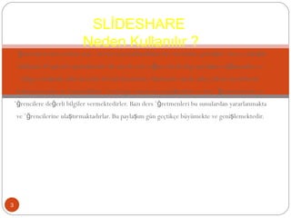 öğrencilerin ders notları için, ödevleri için kullandıkları bir site haline gelmiştir. Siteye yaklaşık dakikada 30 upload yapılmaktadır. Bu sayede çok yoğun olarak bilgi paylaşımı sağlanmakta ve bilgiye ulaşmak daha da kolay bir hal almaktadır. Akademik olarak daha yüksek mevkilerde bulunan hocalar ise hazırladıkları önemli ppt sunularını paylaşmakta ve ders öğretmenlerine ve öğrencilere değerli bilgiler vermektedirler. Bazı ders öğretmenleri bu sunulardan yararlanmakta ve öğrencilerine ulaştırmaktadırlar. Bu paylaşım gün geçtikçe büyümekte ve genişlemektedir. SLİDESHARE  Neden Kullanılır ? 