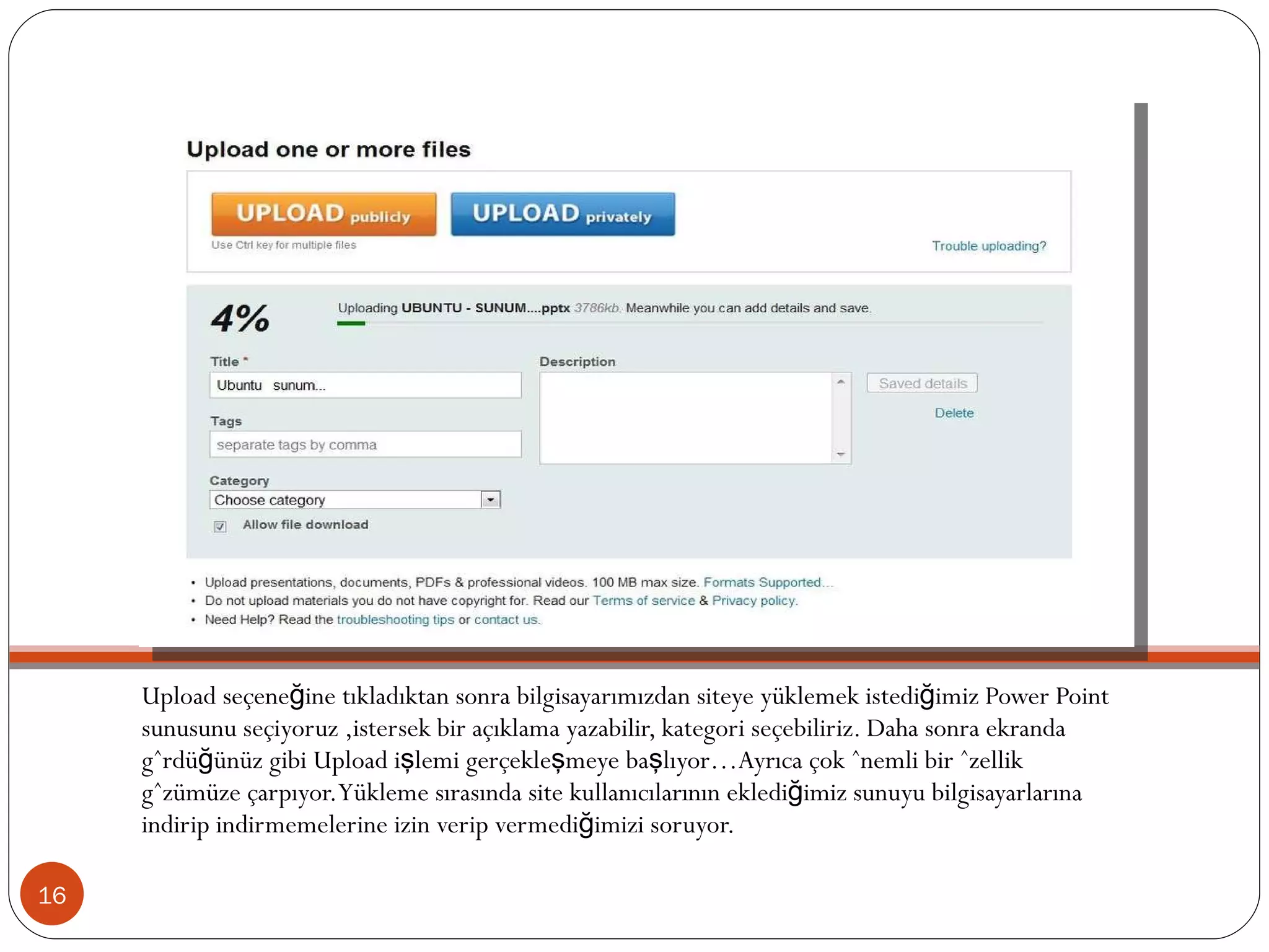 Upload seçeneğine tıkladıktan sonra bilgisayarımızdan siteye yüklemek istediğimiz Power Point sunusunu seçiyoruz ,istersek bir açıklama yazabilir, kategori seçebiliriz. Daha sonra ekranda gördüğünüz gibi Upload işlemi gerçekleşmeye başlıyor…Ayrıca çok önemli bir özellik gözümüze çarpıyor. Yükleme sırasında site kullanıcılarının eklediğimiz sunuyu bilgisayarlarına indirip indirmemelerine izin verip vermediğimizi soruyor.  