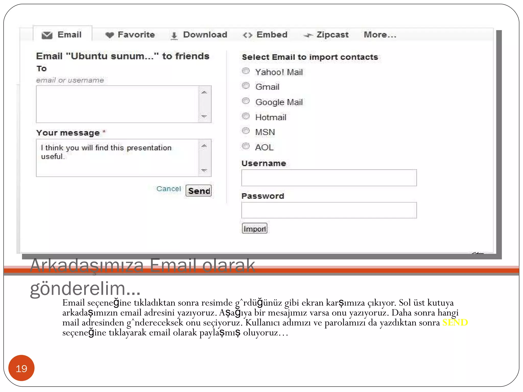 Arkadaşımıza Email olarak gönderelim… Email seçeneğine tıkladıktan sonra resimde gördüğünüz gibi ekran karşımıza çıkıyor. Sol üst kutuya arkadaşımızın email adresini yazıyoruz. Aşağıya bir mesajımız varsa onu yazıyoruz. Daha sonra hangi mail adresinden göndereceksek onu seçiyoruz. Kullanıcı adımızı ve parolamızı da yazdıktan sonra  SEND  seçeneğine tıklayarak email olarak paylaşmış oluyoruz… 