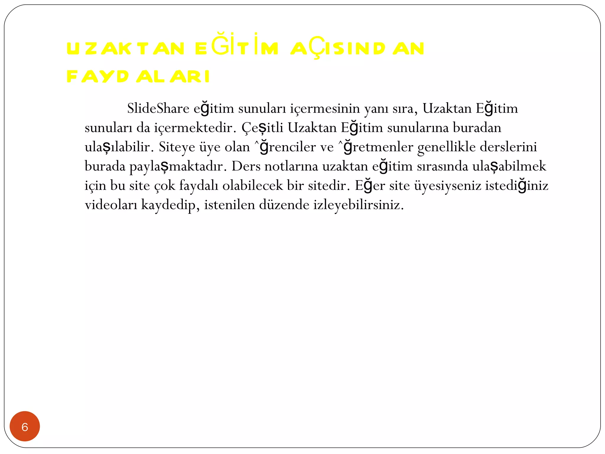 UZAKTAN EĞİTİM AÇISINDAN FAYDALARI SlideShare eğitim sunuları içermesinin yanı sıra, Uzaktan Eğitim sunuları da içermektedir. Çeşitli Uzaktan Eğitim sunularına buradan ulaşılabilir. Siteye üye olan öğrenciler ve öğretmenler genellikle derslerini burada paylaşmaktadır. Ders notlarına uzaktan eğitim sırasında ulaşabilmek için bu site çok faydalı olabilecek bir sitedir. Eğer site üyesiyseniz istediğiniz videoları kaydedip, istenilen düzende izleyebilirsiniz.  