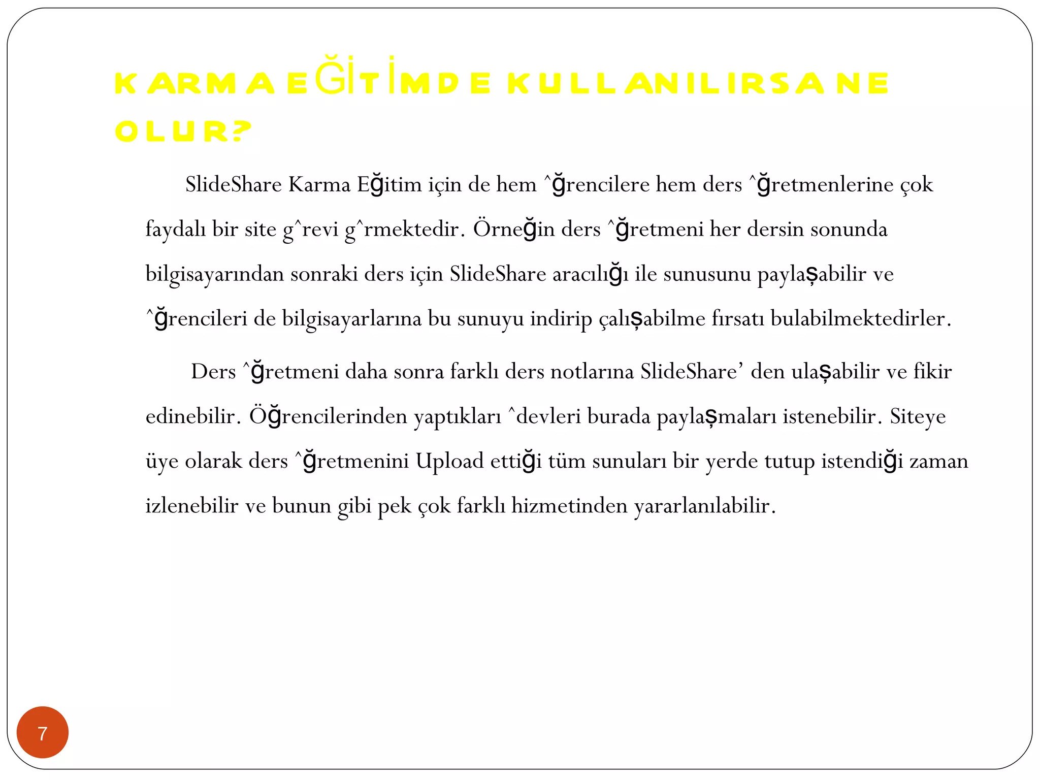 KARMA EĞİTİMDE KULLANILIRSA NE OLUR? SlideShare Karma Eğitim için de hem öğrencilere hem ders öğretmenlerine çok faydalı bir site görevi görmektedir. Örneğin ders öğretmeni her dersin sonunda bilgisayarından sonraki ders için SlideShare aracılığı ile sunusunu paylaşabilir ve öğrencileri de bilgisayarlarına bu sunuyu indirip çalışabilme fırsatı bulabilmektedirler. Ders öğretmeni daha sonra farklı ders notlarına SlideShare’ den ulaşabilir ve fikir edinebilir. Öğrencilerinden yaptıkları ödevleri burada paylaşmaları istenebilir. Siteye üye olarak ders öğretmenini Upload ettiği tüm sunuları bir yerde tutup istendiği zaman izlenebilir ve bunun gibi pek çok farklı hizmetinden yararlanılabilir. 