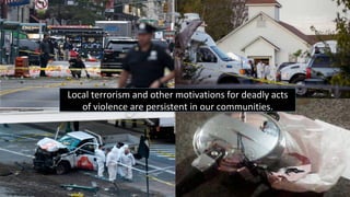 Local	terrorism	and	other	motivations	for	deadly	acts	
of	violence	are	persistent	in	our	communities.	
 