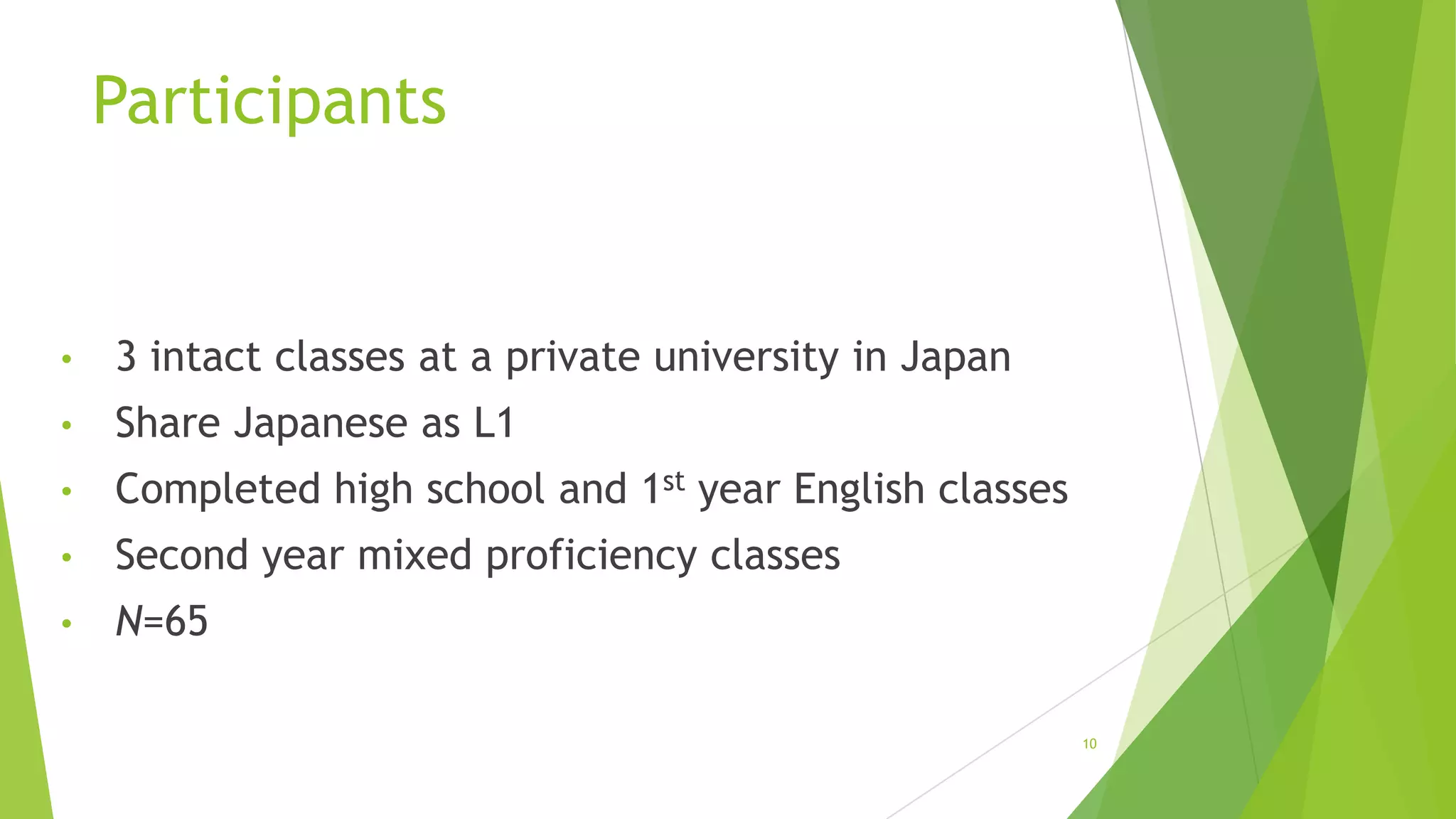 Participants

•

3 intact classes at a private university in Japan

•

Share Japanese as L1

•

Completed high school and 1st year English classes

•

Second year mixed proficiency classes

•

N=65
10

 