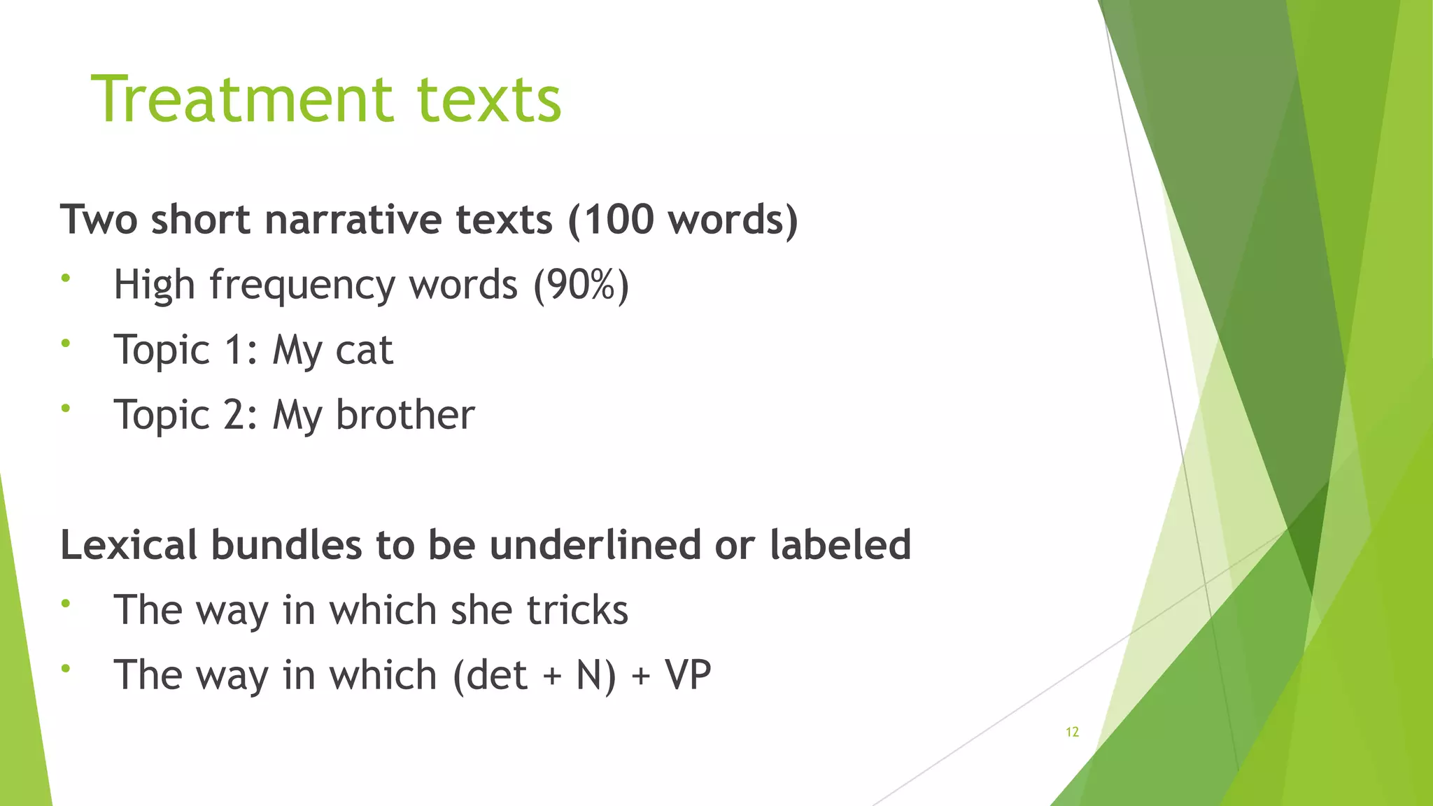 Treatment texts
Two short narrative texts (100 words)
•

High frequency words (90%)

•

Topic 1: My cat

•

Topic 2: My brother

Lexical bundles to be underlined or labeled
•

The way in which she tricks

•

The way in which (det + N) + VP
12

 